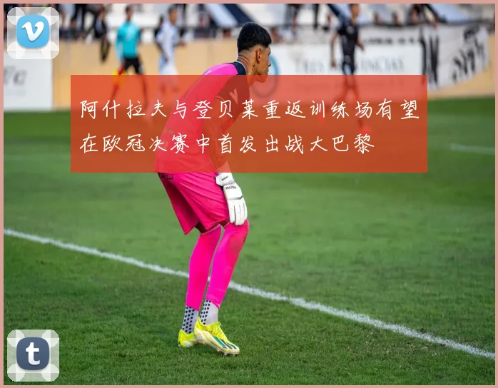 阿什拉夫与登贝莱重返训练场有望在欧冠决赛中首发出战大巴黎