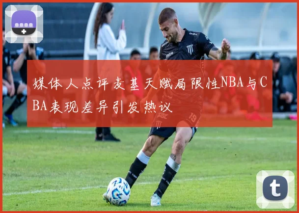媒体人点评麦基天赋局限性NBA与CBA表现差异引发热议
