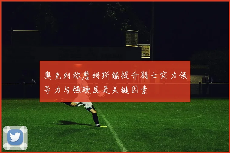 奥克利称詹姆斯能提升骑士实力领导力与强硬度是关键因素