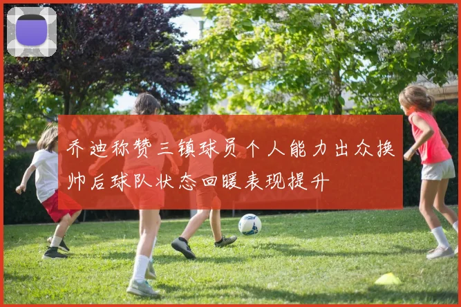 乔迪称赞三镇球员个人能力出众换帅后球队状态回暖表现提升