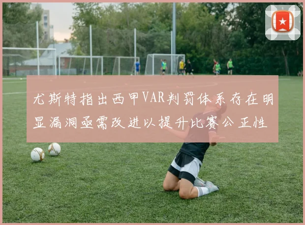 尤斯特指出西甲VAR判罚体系存在明显漏洞亟需改进以提升比赛公正性