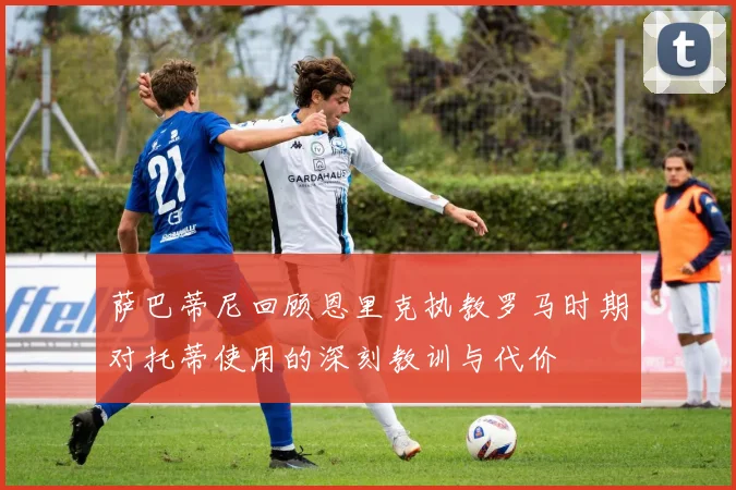 萨巴蒂尼回顾恩里克执教罗马时期对托蒂使用的深刻教训与代价