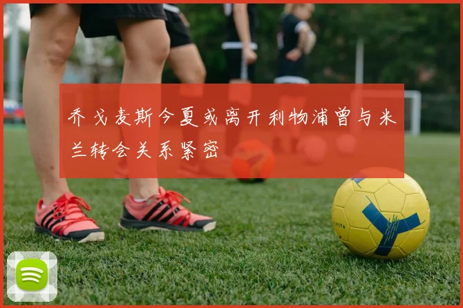 乔戈麦斯今夏或离开利物浦曾与米兰转会关系紧密