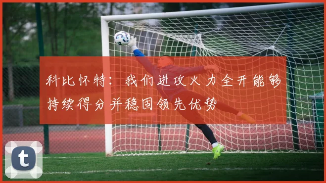科比怀特：我们进攻火力全开能够持续得分并稳固领先优势