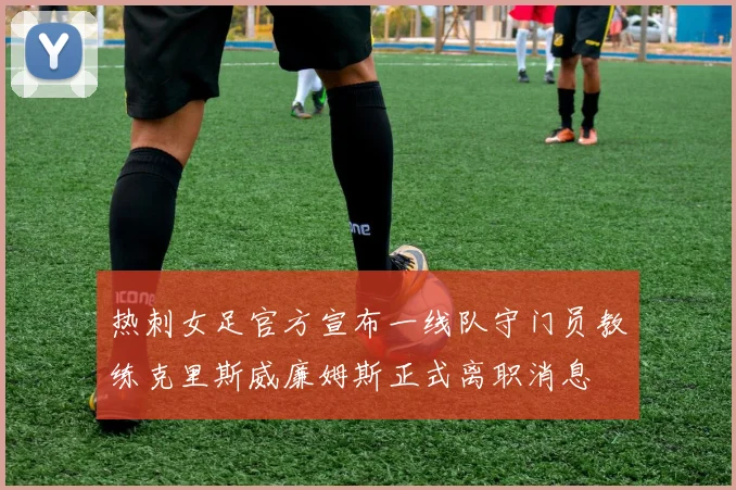 热刺女足官方宣布一线队守门员教练克里斯威廉姆斯正式离职消息