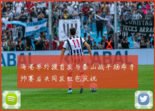 海港单外援首发与泰山战平杨希李帅赛后共同发红包庆祝