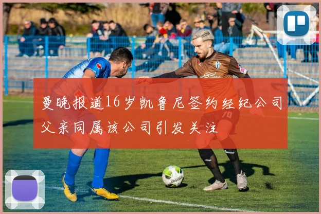 曼晚报道16岁凯鲁尼签约经纪公司父亲同属该公司引发关注
