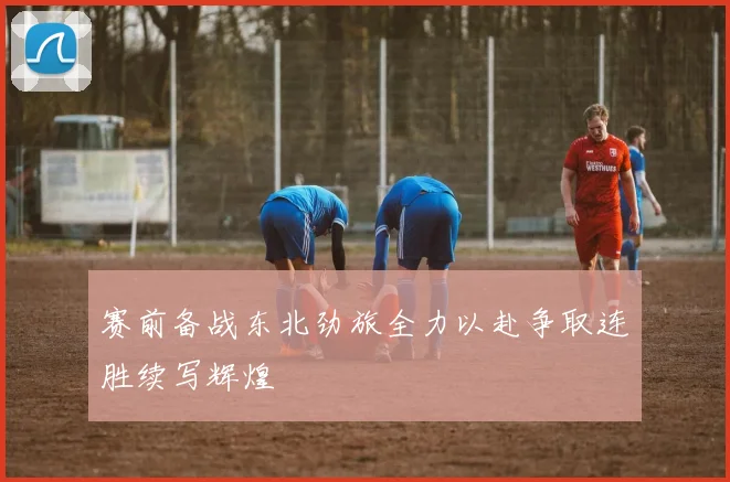 赛前备战东北劲旅全力以赴争取连胜续写辉煌