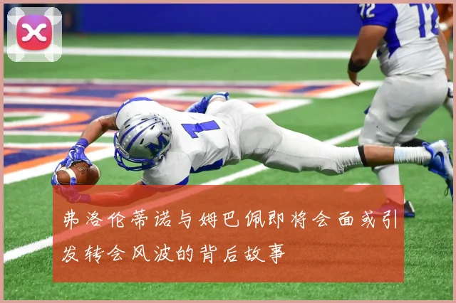 弗洛伦蒂诺与姆巴佩即将会面或引发转会风波的背后故事
