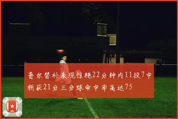 普尔替补表现惊艳22分钟内11投7中斩获21分三分球命中率高达75