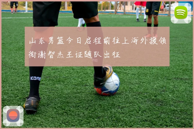 山东男篮今日启程前往上海外援领衔谢智杰王证随队出征